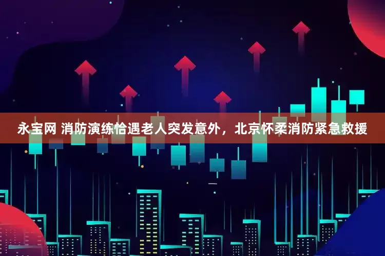 永宝网 消防演练恰遇老人突发意外，北京怀柔消防紧急救援