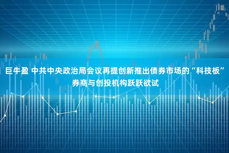 巨牛盈 中共中央政治局会议再提创新推出债券市场的“科技板” 券商与创投机构跃跃欲试