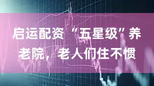 启运配资 “五星级”养老院，老人们住不惯