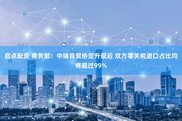 启点配资 商务部：中瑞自贸协定升级后 双方零关税进口占比均将超过99%